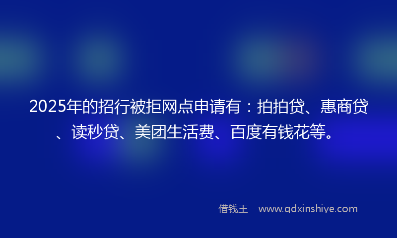 2025年的招行被拒网点申请有：拍拍贷、惠商贷、读秒贷、美团生活费、百度有钱花等。