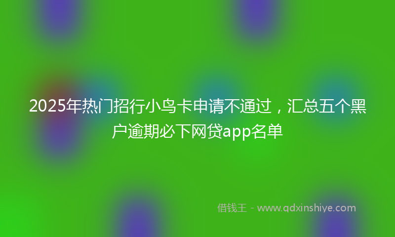 2025年热门招行小鸟卡申请不通过，汇总五个黑户逾期必下网贷app名单