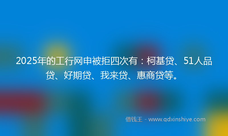 2025年的工行网申被拒四次有：柯基贷、51人品贷、好期贷、我来贷、惠商贷等。