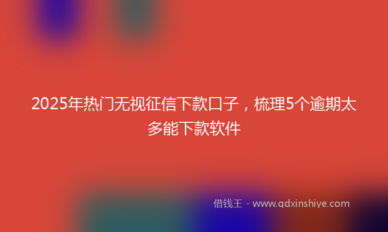 2025年热门无视征信下款口子，梳理5个逾期太多能下款软件