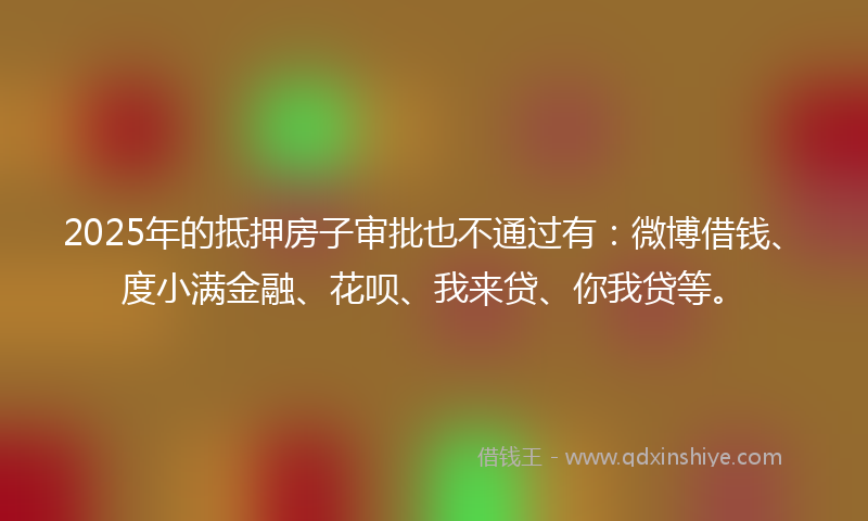 2025年的抵押房子审批也不通过有：微博借钱、度小满金融、花呗、我来贷、你我贷等。