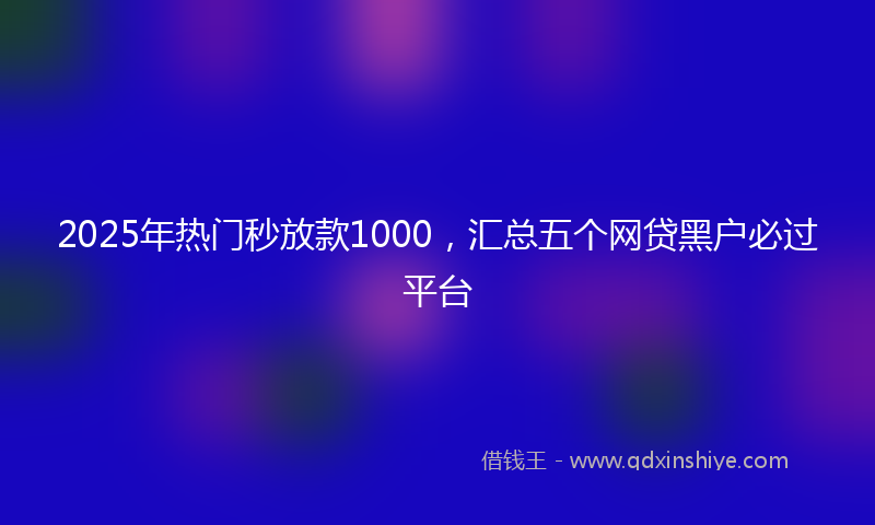 2025年热门秒放款1000，汇总五个网贷黑户必过平台