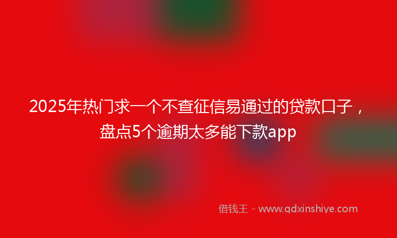 2025年热门求一个不查征信易通过的贷款口子，盘点5个逾期太多能下款app