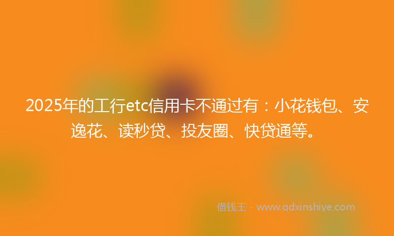 2025年的工行etc信用卡不通过有:小花钱包、安逸花、读秒贷、投友圈、快贷通等。