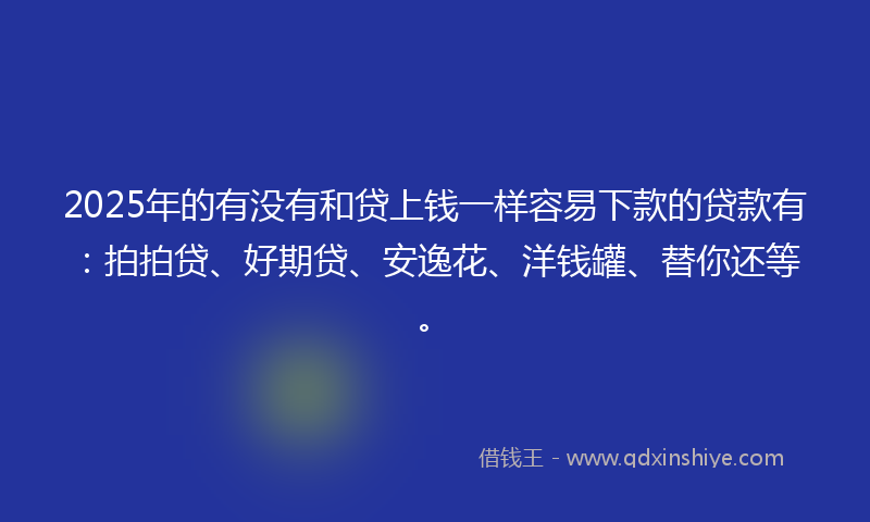 2025年的有没有和贷上钱一样容易下款的贷款有：拍拍贷、好期贷、安逸花、洋钱罐、替你还等。