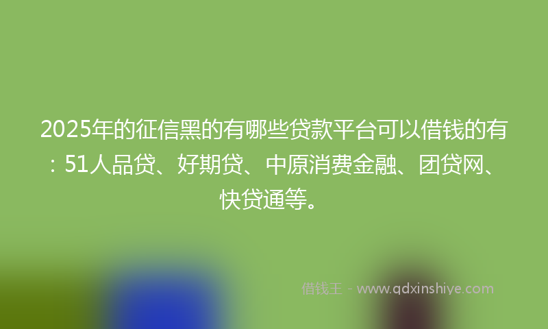 2025年的征信黑的有哪些贷款平台可以借钱的有：51人品贷、好期贷、中原消费金融、团贷网、快贷通等。