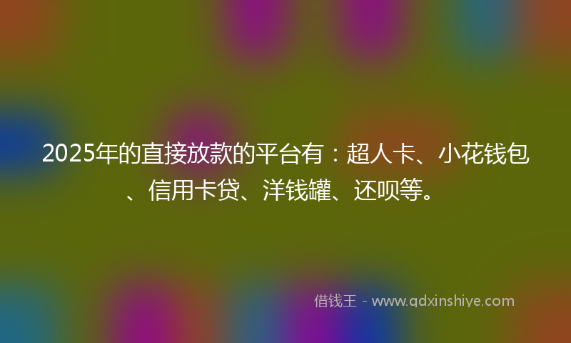 2025年的直接放款的平台有：超人卡、小花钱包、信用卡贷、洋钱罐、还呗等。