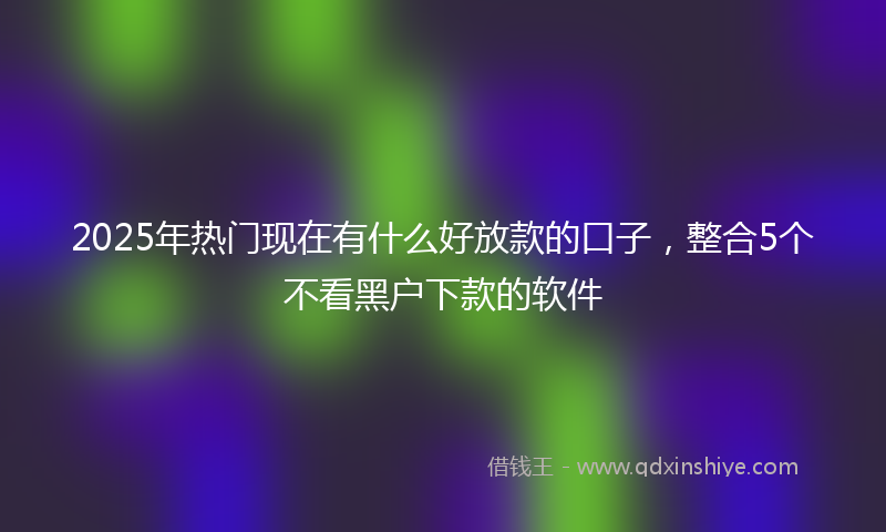 2025年热门现在有什么好放款的口子，整合5个不看黑户下款的软件