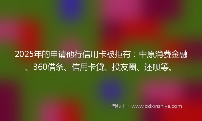 2025年的申请他行信用卡被拒有：中原消费金融、360借条、信用卡贷、投友圈、还呗等。