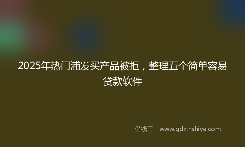 2025年热门浦发买产品被拒，整理五个简单容易贷款软件