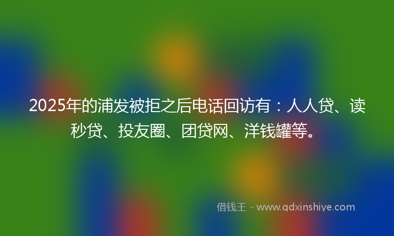 2025年的浦发被拒之后电话回访有：人人贷、读秒贷、投友圈、团贷网、洋钱罐等。