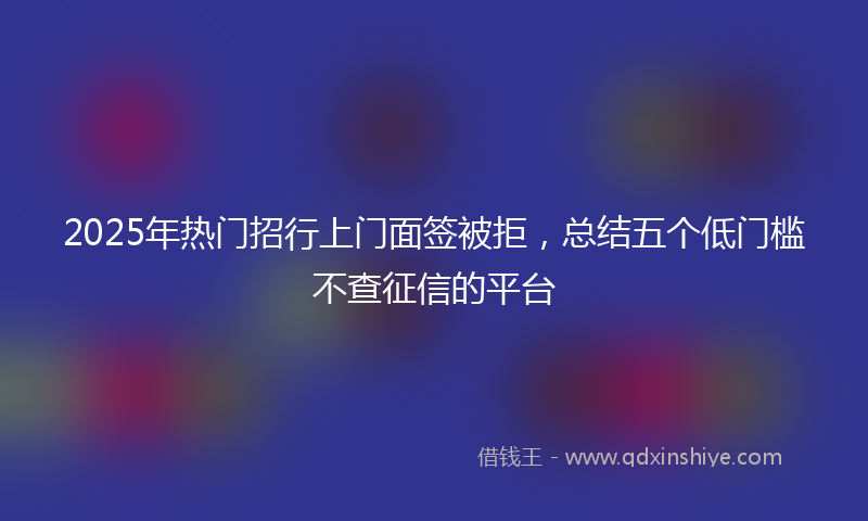 2025年热门招行上门面签被拒，总结五个低门槛不查征信的平台