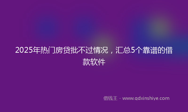 2025年热门房贷批不过情况，汇总5个靠谱的借款软件
