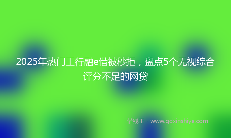 2025年热门工行融e借被秒拒，盘点5个无视综合评分不足的网贷