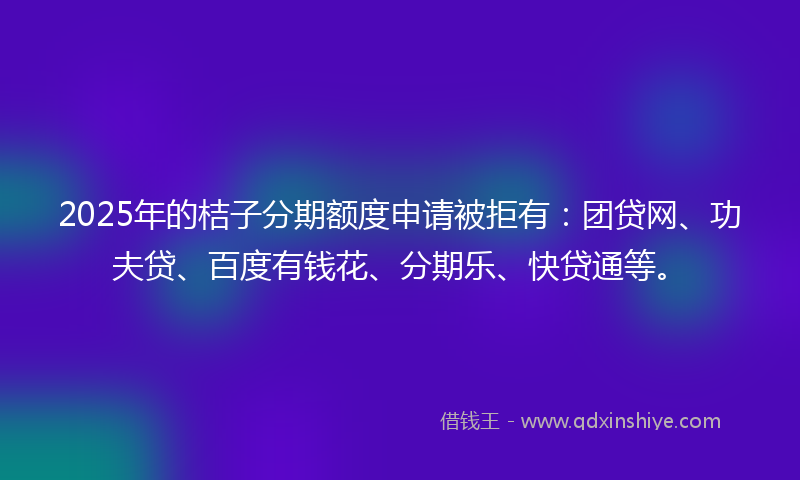 2025年的桔子分期额度申请被拒有：团贷网、功夫贷、百度有钱花、分期乐、快贷通等。