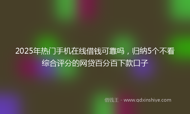 2025年热门手机在线借钱可靠吗，归纳5个不看综合评分的网贷百分百下款口子