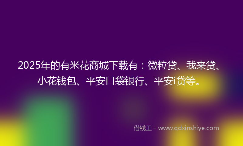 2025年的有米花商城下载有：微粒贷、我来贷、小花钱包、平安口袋银行、平安i贷等。