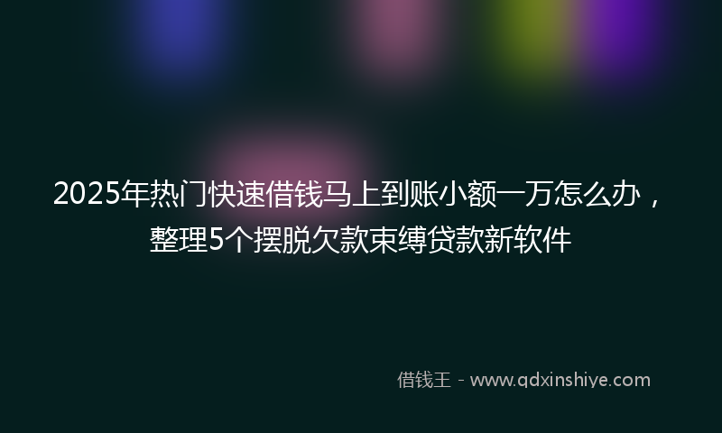 2025年热门快速借钱马上到账小额一万怎么办，整理5个摆脱欠款束缚贷款新软件