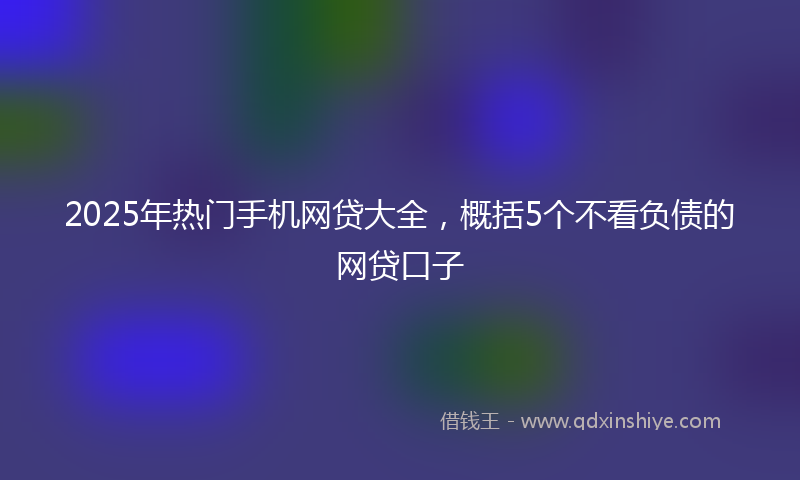 2025年热门手机网贷大全，概括5个不看负债的网贷口子