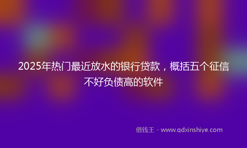 2025年热门最近放水的银行贷款，概括五个征信不好负债高的软件