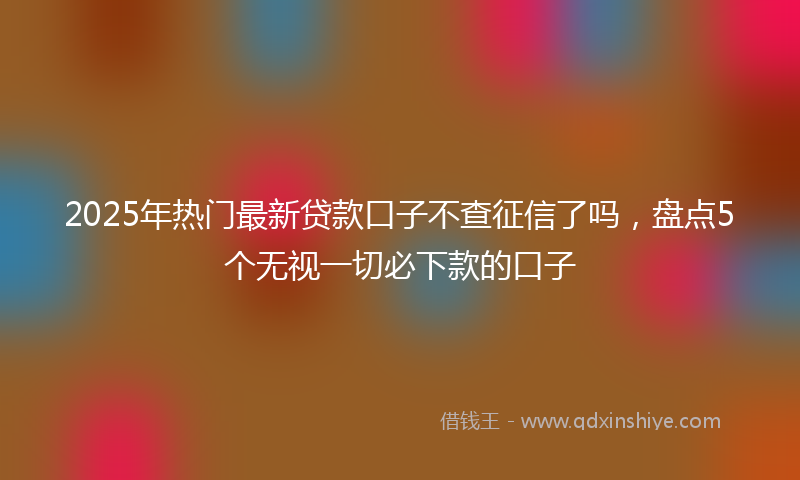 2025年热门最新贷款口子不查征信了吗，盘点5个无视一切必下款的口子