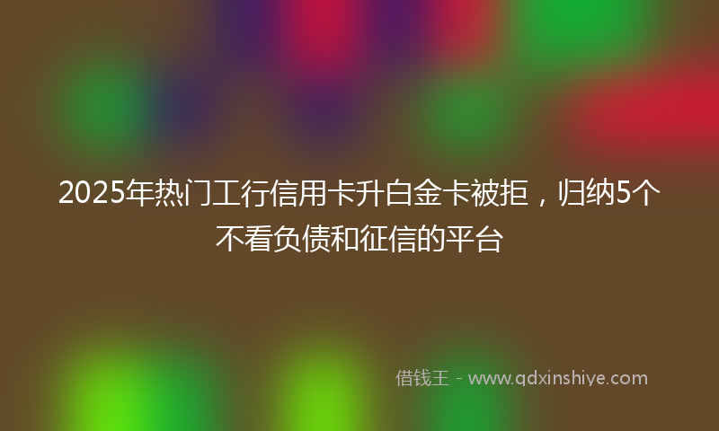 2025年热门工行信用卡升白金卡被拒,归纳5个不看负债和征信的平台