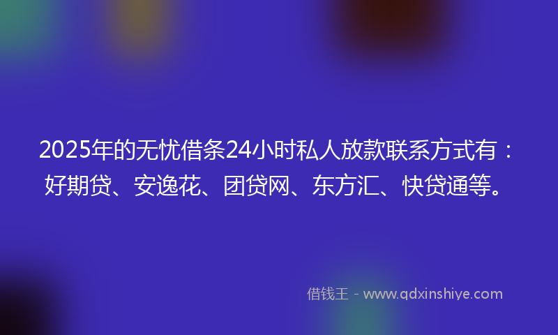 2025年的无忧借条24小时私人放款联系方式有：好期贷、安逸花、团贷网、东方汇、快贷通等。
