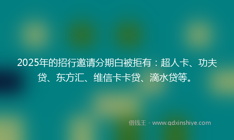 2025年的招行邀请分期白被拒有：超人卡、功夫贷、东方汇、维信卡卡贷、滴水贷等。