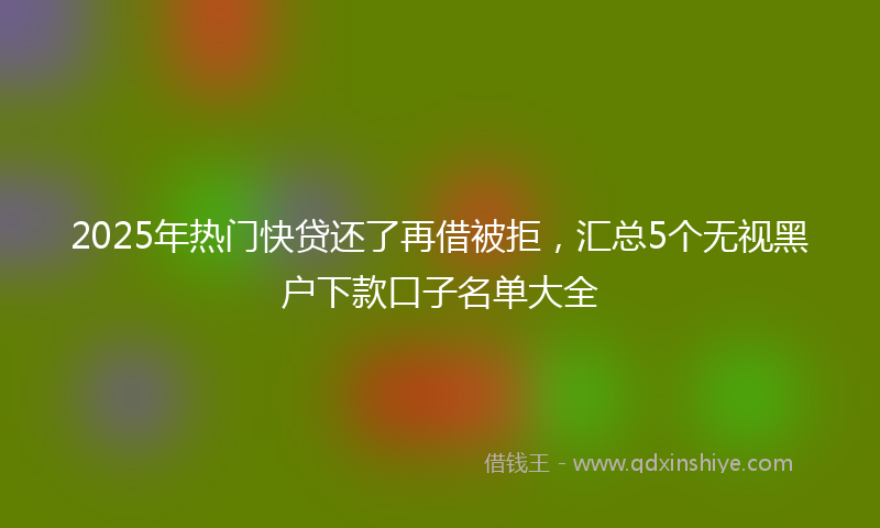 2025年热门快贷还了再借被拒，汇总5个无视黑户下款口子名单大全