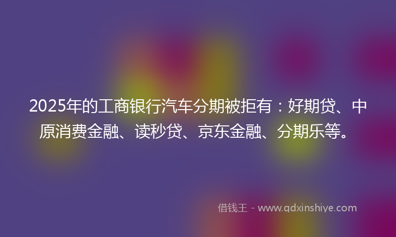 2025年的工商银行汽车分期被拒有:好期贷、中原消费金融、读秒贷、京东金融、分期乐等。