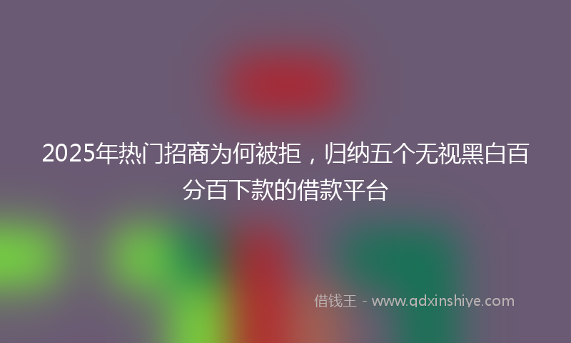 2025年热门招商为何被拒，归纳五个无视黑白百分百下款的借款平台