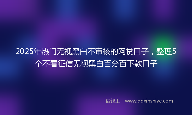 2025年热门无视黑白不审核的网贷口子，整理5个不看征信无视黑白百分百下款口子