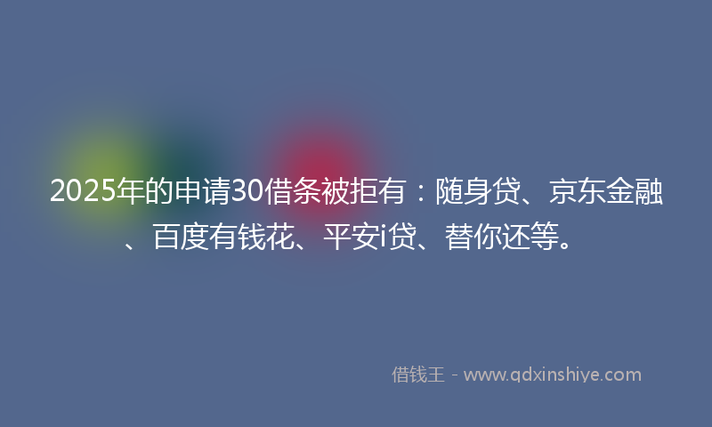 2025年的申请30借条被拒有：随身贷、京东金融、百度有钱花、平安i贷、替你还等。