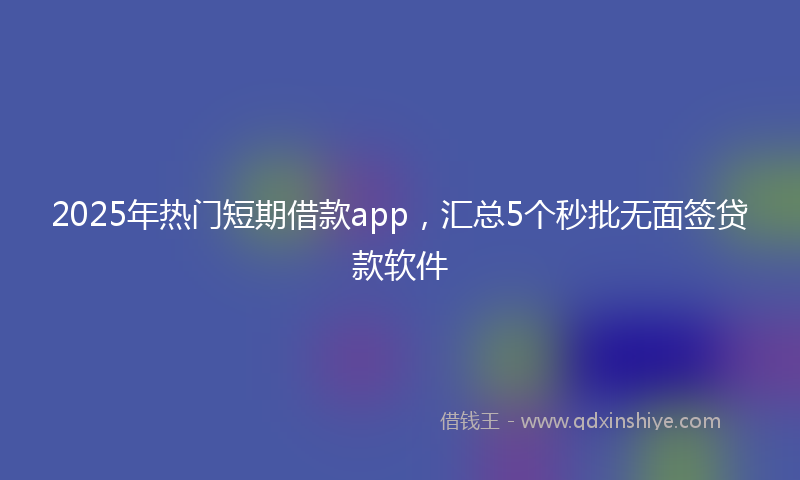 2025年热门短期借款app，汇总5个秒批无面签贷款软件