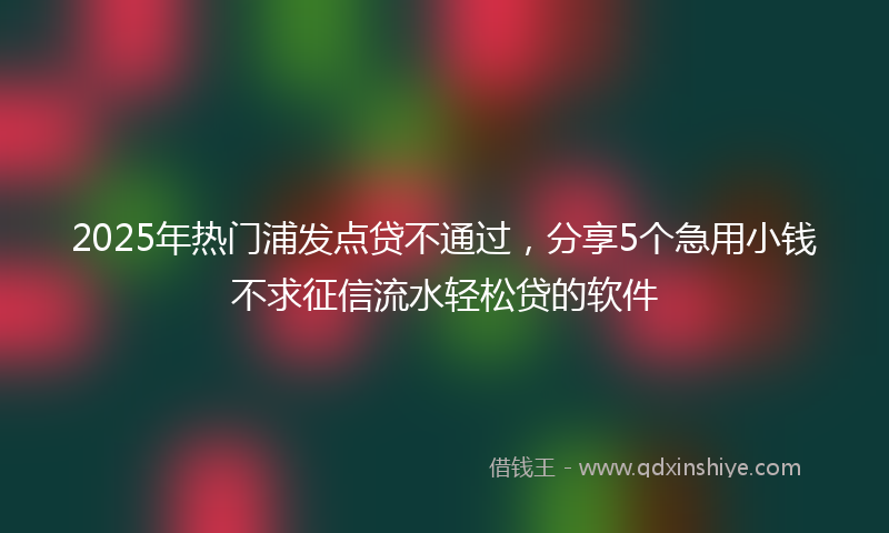 2025年热门浦发点贷不通过，分享5个急用小钱不求征信流水轻松贷的软件