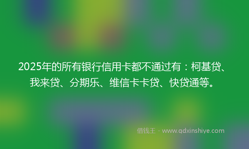 2025年的所有银行信用卡都不通过有：柯基贷、我来贷、分期乐、维信卡卡贷、快贷通等。