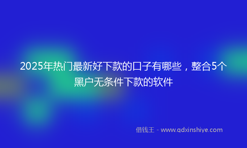 2025年热门最新好下款的口子有哪些，整合5个黑户无条件下款的软件
