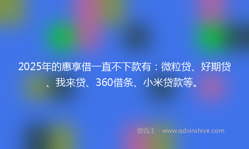2025年的惠享借一直不下款有：微粒贷、好期贷、我来贷、360借条、小米贷款等。