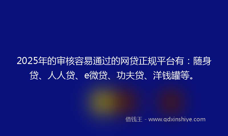 2025年的审核容易通过的网贷正规平台有：随身贷、人人贷、e微贷、功夫贷、洋钱罐等。