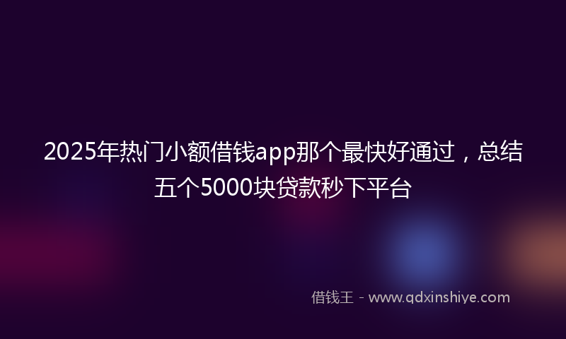 2025年热门小额借钱app那个最快好通过，总结五个5000块贷款秒下平台