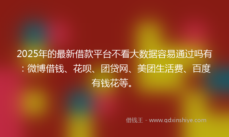 2025年的最新借款平台不看大数据容易通过吗有：微博借钱、花呗、团贷网、美团生活费、百度有钱花等。