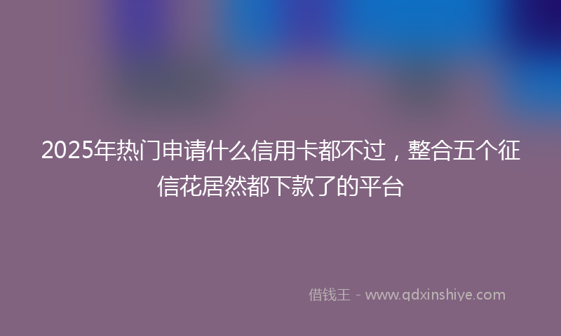 2025年热门申请什么信用卡都不过，整合五个征信花居然都下款了的平台