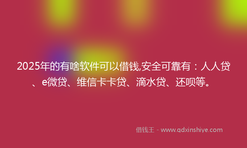2025年的有啥软件可以借钱,安全可靠有：人人贷、e微贷、维信卡卡贷、滴水贷、还呗等。