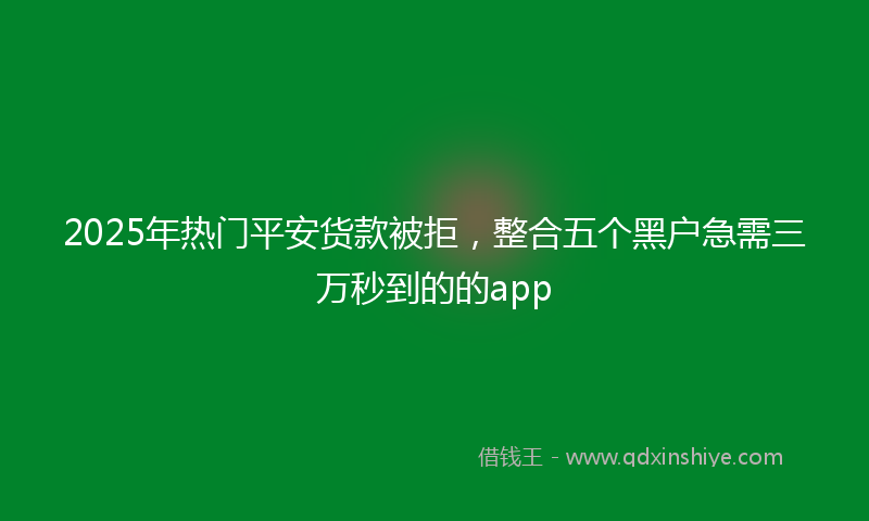 2025年热门平安货款被拒，整合五个黑户急需三万秒到的的app