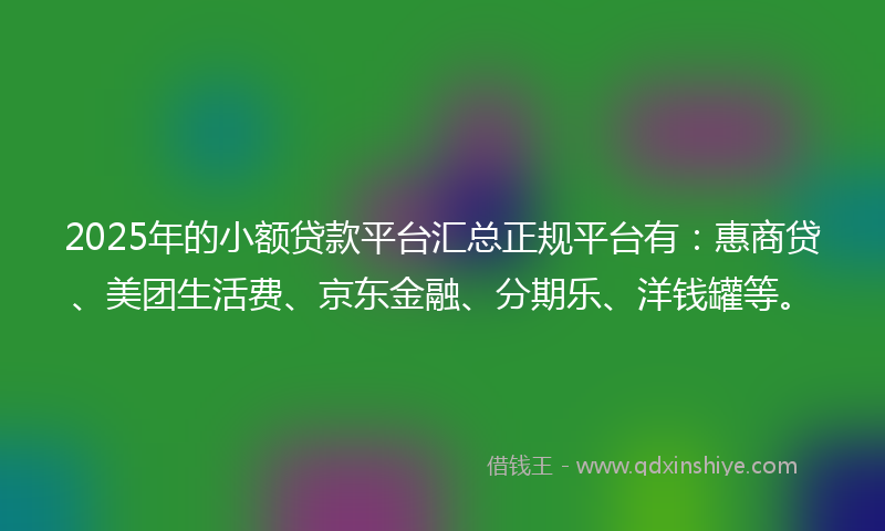 2025年的小额贷款平台汇总正规平台有：惠商贷、美团生活费、京东金融、分期乐、洋钱罐等。