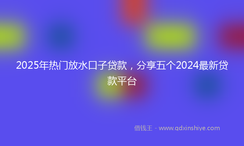 2025年热门放水口子贷款，分享五个2024最新贷款平台