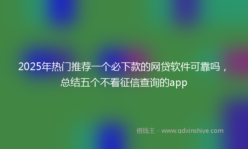 2025年热门推荐一个必下款的网贷软件可靠吗，总结五个不看征信查询的app