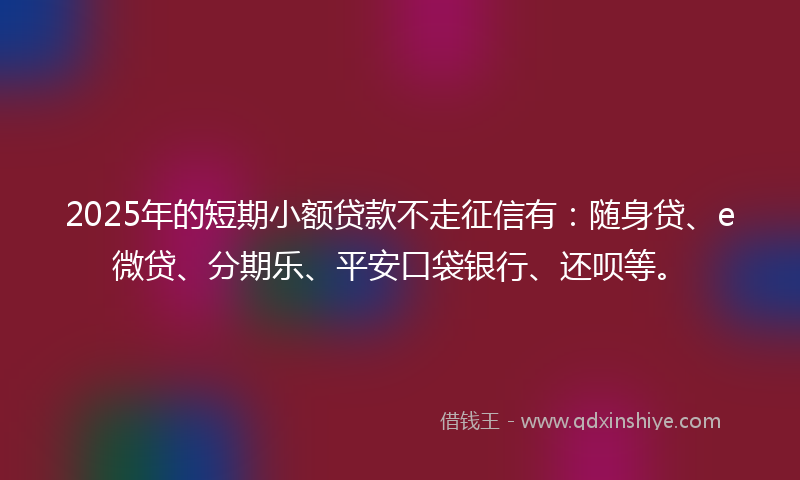 2025年的短期小额贷款不走征信有：随身贷、e微贷、分期乐、平安口袋银行、还呗等。