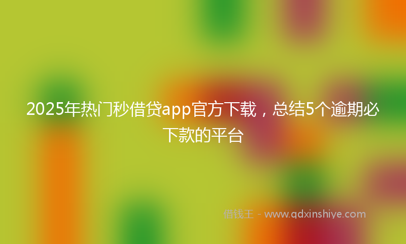 2025年热门秒借贷app官方下载，总结5个逾期必下款的平台