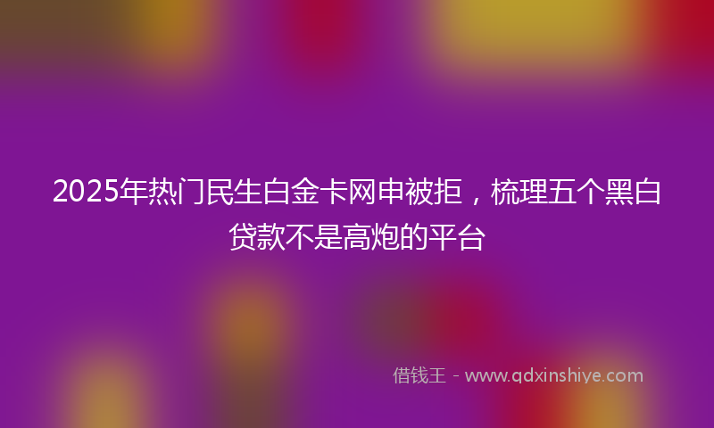 2025年热门民生白金卡网申被拒，梳理五个黑白贷款不是高炮的平台
